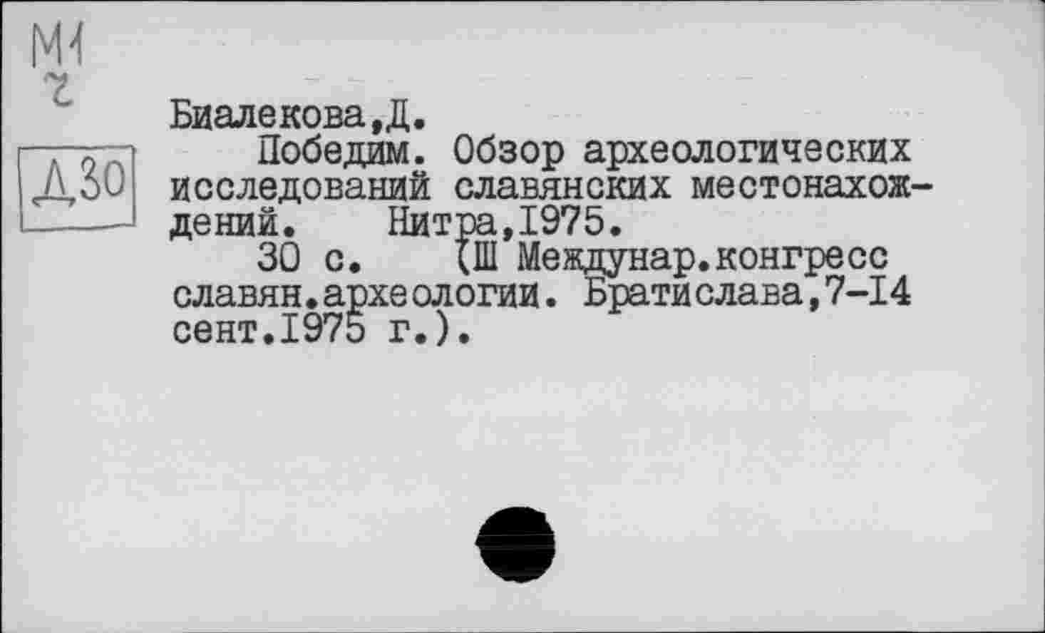 ﻿Биалекова.Д.
Победим. Обзор археологических исследований славянских местонахож дений. Нитра,1975.
30 с. {Ш Междунар.конгресс славян.архе ологии. Брати слава,7-14 сент.1975 г.).